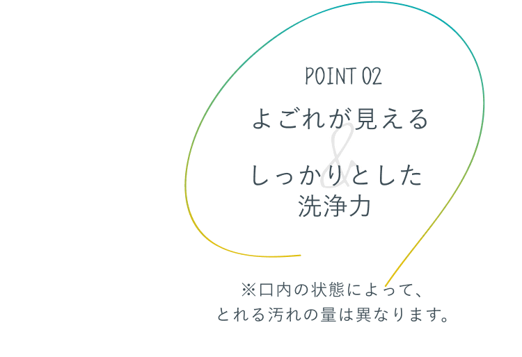 POINT 02 よごれが見える&しっかりとした洗浄力 ※口内の状態によって、とれる汚れの量は異なります。