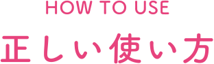 HOW TO USE 正しい使い方