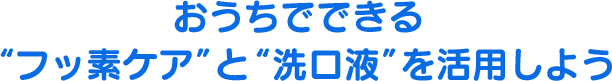 おうちでできる“フッ素ケア”と“洗口液”を活用しよう