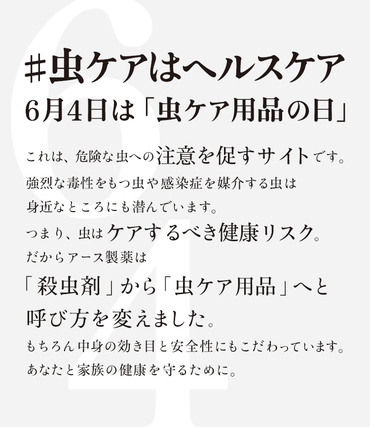 #虫ケアはヘルスケア 6月4日は「虫ケア用品の日」 これは、危険な虫への注意を促すサイトです。強烈な毒性をもつ虫や感染症を媒介する虫は身近なところにも潜んでいます。つまり、虫はケアするべき健康リスク。だからアース製薬は「殺虫剤」から「虫ケア用品」へと呼び方を変えました。もちろん中身の効き目と安全性にもこだわっています。あなたと家族の健康を守るために。