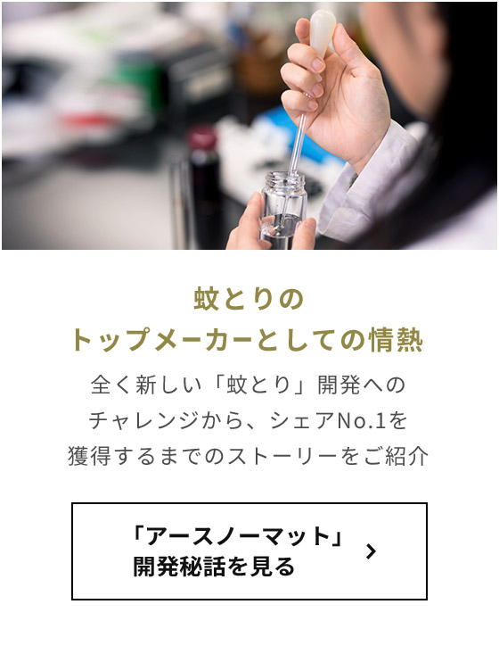 蚊とりのトップメーカーとしての情熱 全く新しい「蚊とり」開発へのチャレンジから、シェアNo.1を獲得するまでのストーリーをご紹介 「アースノーマット」開発秘話を見る