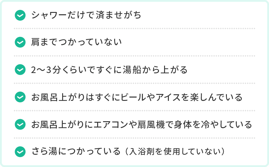 シャワーだけで済ませがち。肩までつかっていない。2〜3分くらいですぐに湯船から上がる。お風呂上がりはすぐにビールやアイスを楽しんでいる。お風呂上がりにエアコンや扇風機で身体を冷やしている。さら湯につかっている（入浴剤を使用していない）