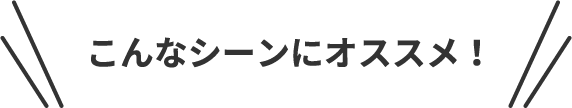 こんなシーンにオススメ！